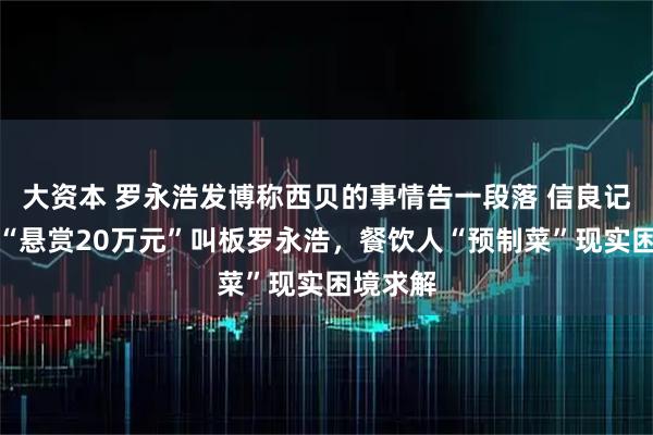 大资本 罗永浩发博称西贝的事情告一段落 信良记董事长“悬赏20万元”叫板罗永浩，餐饮人“预制菜”现实困境求解