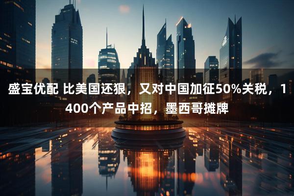 盛宝优配 比美国还狠，又对中国加征50%关税，1400个产品中招，墨西哥摊牌