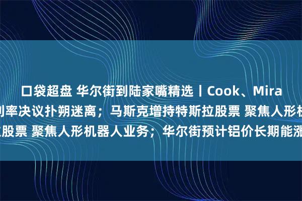 口袋超盘 华尔街到陆家嘴精选丨Cook、Miran将参加本周美联储会议 利率决议扑朔迷离；马斯克增持特斯拉股票 聚焦人形机器人业务；华尔街预计铝价长期能涨50%-60%