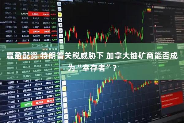 赢盈配资 特朗普关税威胁下 加拿大铀矿商能否成为“幸存者”？