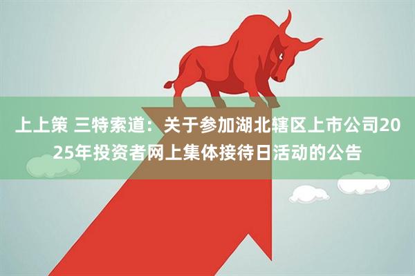 上上策 三特索道：关于参加湖北辖区上市公司2025年投资者网上集体接待日活动的公告