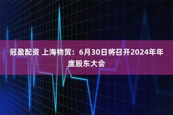 冠盈配资 上海物贸：6月30日将召开2024年年度股东大会