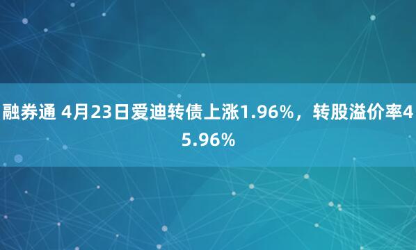 融券通 4月23日爱迪转债上涨1.96%，转股溢价率45.96%