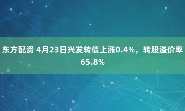 东方配资 4月23日兴发转债上涨0.4%，转股溢价率65.8%