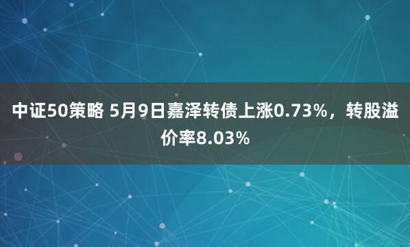 中证50策略 5月9日嘉泽转债上涨0.73%，转股溢价率8.03%