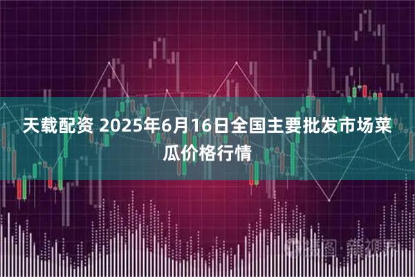 天载配资 2025年6月16日全国主要批发市场菜瓜价格行情