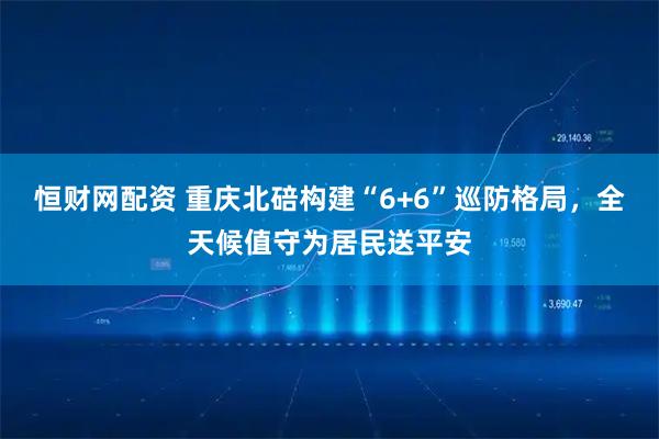 恒财网配资 重庆北碚构建“6+6”巡防格局，全天候值守为居民送平安