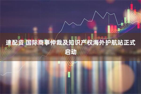 速配资 国际商事仲裁及知识产权海外护航站正式启动