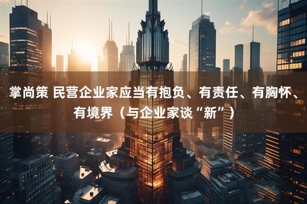 掌尚策 民营企业家应当有抱负、有责任、有胸怀、有境界（与企业家谈“新”）