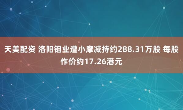 天美配资 洛阳钼业遭小摩减持约288.31万股 每股作价约17.26港元
