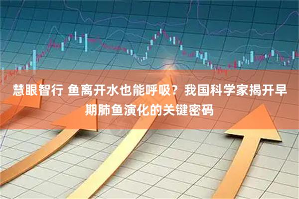 慧眼智行 鱼离开水也能呼吸？我国科学家揭开早期肺鱼演化的关键密码