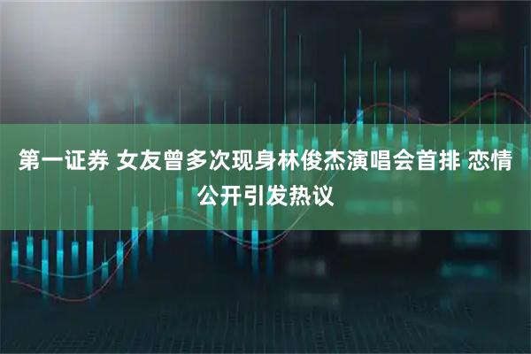 第一证券 女友曾多次现身林俊杰演唱会首排 恋情公开引发热议