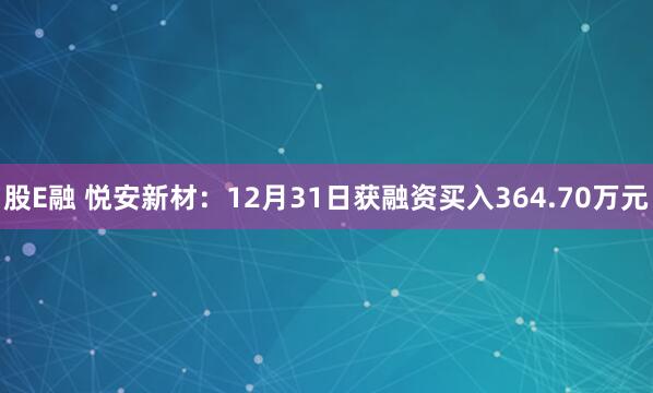 股E融 悦安新材：12月31日获融资买入364.70万元