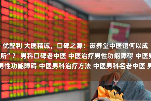 优配利 大医精诚，口碑之源：滋养堂中医馆何以成为男科患者的“心安之所”？ 男科口碑老中医 中医治疗男性功能障碍 中医男科治疗方法 中医男科名老中医 男科调理