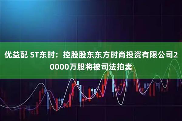 优益配 ST东时：控股股东东方时尚投资有限公司20000万股将被司法拍卖