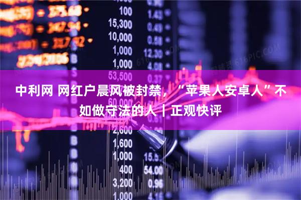 中利网 网红户晨风被封禁，“苹果人安卓人”不如做守法的人｜正观快评