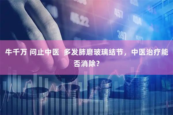 牛千万 问止中医  多发肺磨玻璃结节，中医治疗能否消除？